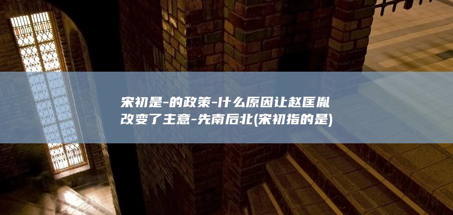 宋初是-的政策-什么原因让赵匡胤改变了主意-先南后北 (宋初指的是)(图1)