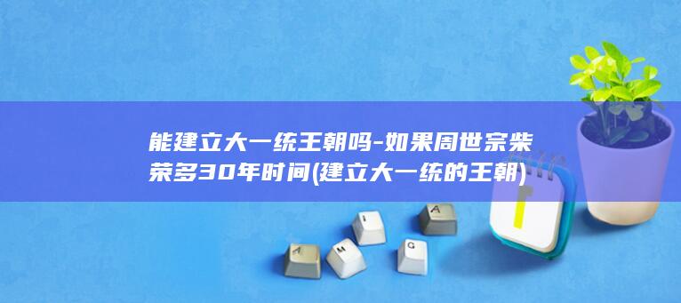 能建立大一统王朝吗-如果周世宗柴荣多30年时间 (建立大一统的王朝)(图1)