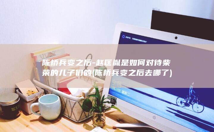 陈桥兵变之后-赵匡胤是如何对待柴荣的儿子们的 (陈桥兵变之后去哪了)(图1)