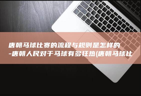 唐朝马球比赛的流程与规则是怎样的-唐朝人民对于马球有多狂热 (唐朝马球比赛视频)(图1)