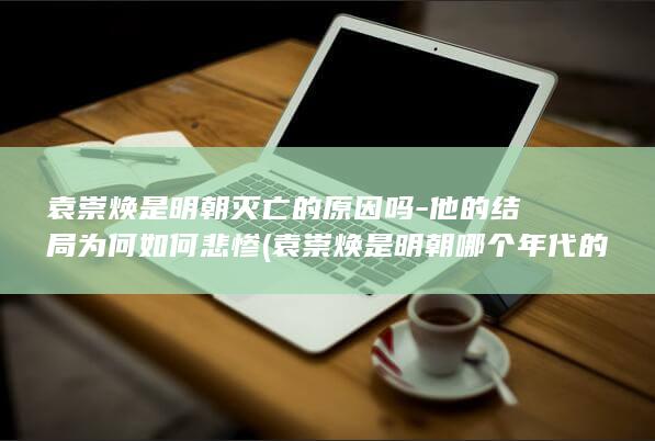 袁崇焕是明朝灭亡的原因吗-他的结局为何如何悲惨 (袁崇焕是明朝哪个年代的)(图1)