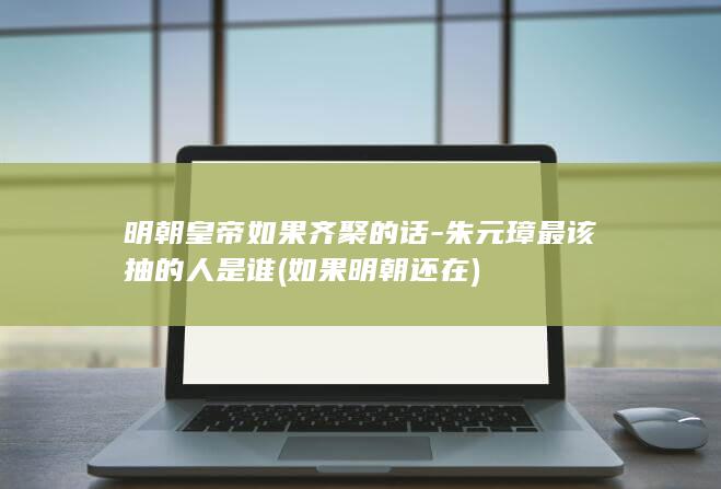 明朝皇帝如果齐聚的话-朱元璋最该抽的人是谁 (如果明朝还在)(图1)