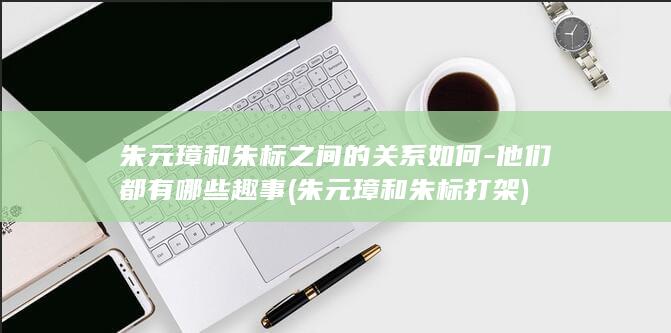 朱元璋和朱标之间的关系如何-他们都有哪些趣事 (朱元璋和朱标打架)(图1)