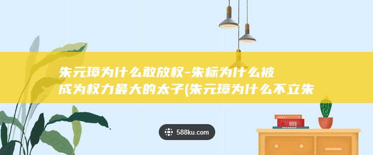 朱元璋为什么敢放权-朱标为什么被成为权力最大的太子 (朱元璋为什么不立朱棣为皇位继承人)(图1)