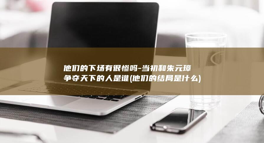 他们的下场有很惨吗-当初和朱元璋争夺天下的人是谁 (他们的结局是什么)(图1)