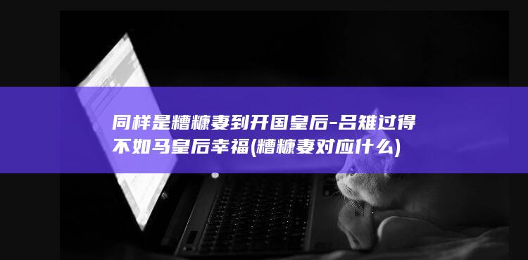 同样是糟糠妻到开国皇后-吕雉过得不如马皇后幸福 (糟糠妻对应什么)(图1)