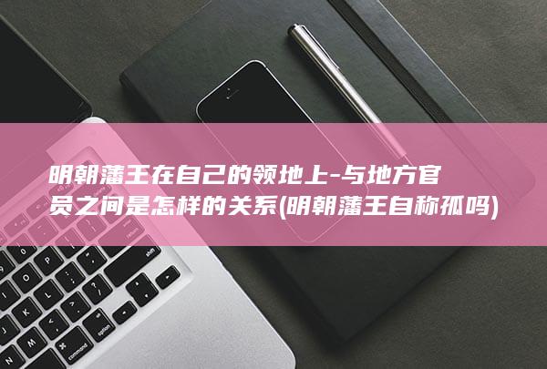 明朝藩王在自己的领地上-与地方官员之间是怎样的关系 (明朝藩王自称孤吗)(图1)