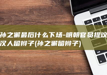 孙之獬最后什么下场-明朝官员提议汉人留辫子 (孙之獬 留辫子)(图1)