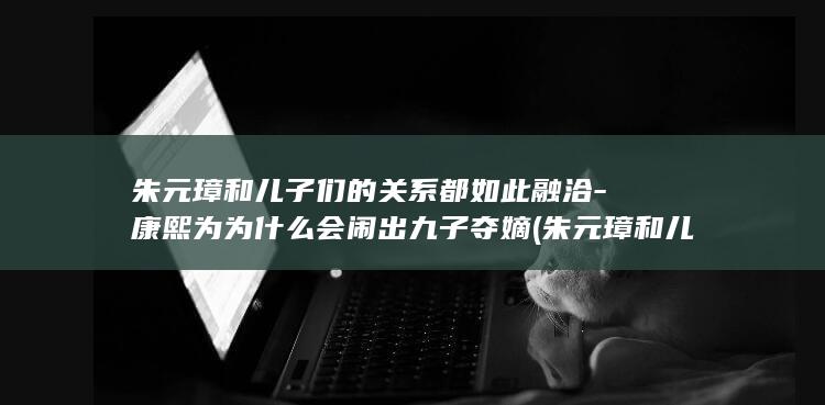 朱元璋和儿子们的关系都如此融洽-康熙为为什么会闹出九子夺嫡 (朱元璋和儿子朱标)(图1)