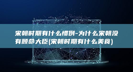 宋朝时期有什么惯例-为什么宋朝没有顾命大臣 (宋朝时期有什么美食)(图1)