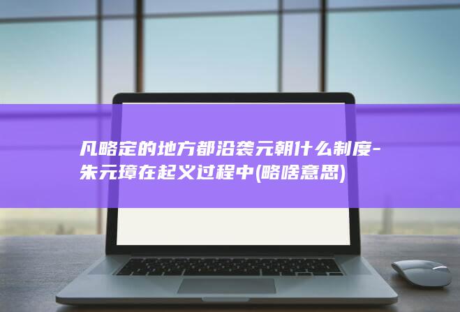 凡略定的地方都沿袭元朝什么制度-朱元璋在起义过程中 (略啥意思)(图1)