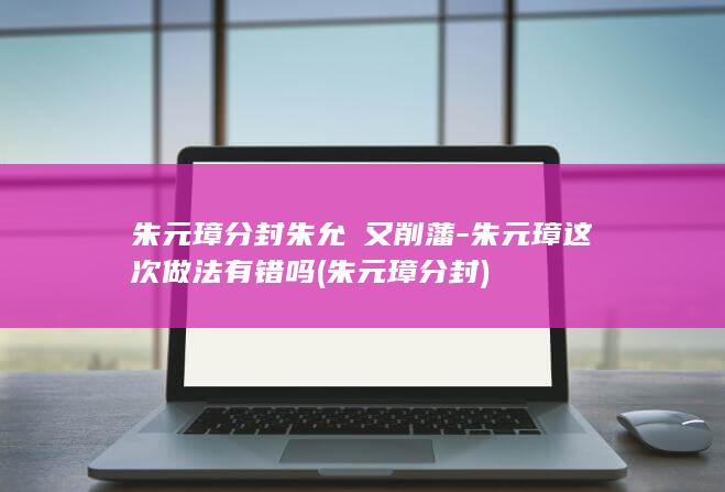 朱元璋分封朱允炆又削藩-朱元璋这次做法有错吗 (朱元璋 分封)(图1)
