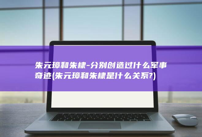 朱元璋和朱棣-分别创造过什么军事奇迹 (朱元璋和朱棣是什么关系?)(图1) 朱元璋和朱棣-分别创造过什么军事奇迹 (朱元璋和朱棣是什么关系?)(图1)