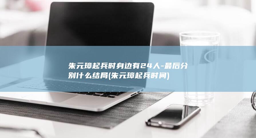 朱元璋起兵时身边有24人-最后分别什么结局 (朱元璋起兵时间)(图1)