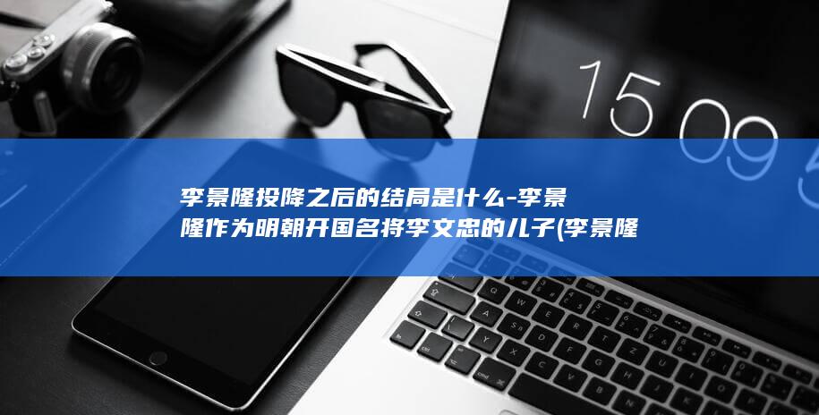 李景隆投降之后的结局是什么-李景隆作为明朝开国名将李文忠的儿子 (李景隆投降之后怎么样)(图1)