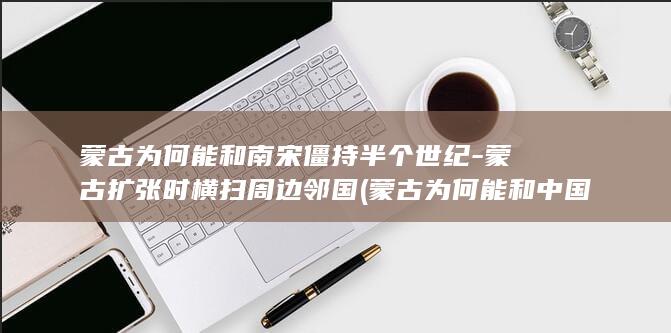 蒙古为何能和南宋僵持半个世纪-蒙古扩张时横扫周边邻国 (蒙古为何能和中国打仗)(图1)