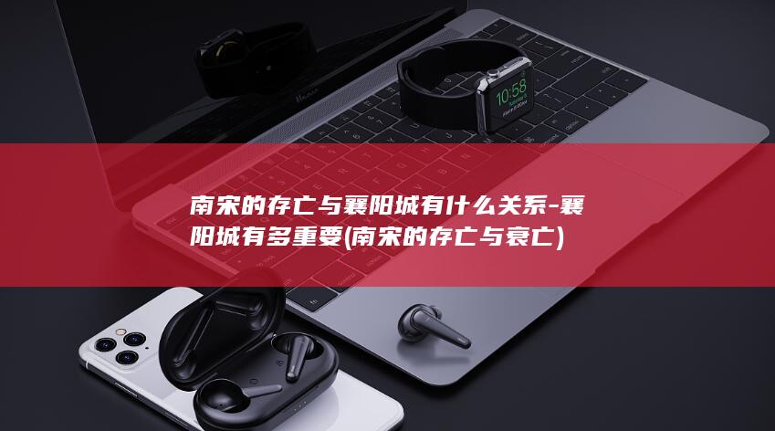 南宋的存亡与襄阳城有什么关系-襄阳城有多重要 (南宋的存亡与衰亡)(图1)