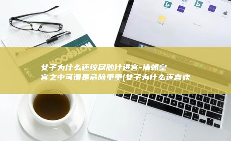 女子为什么还绞尽脑汁进宫-清朝皇宫之中可谓是危险重重 (女子为什么还喜欢男人)(图1)