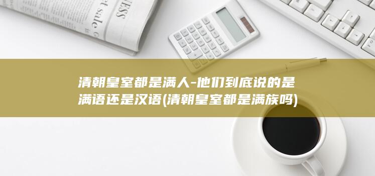清朝皇室都是满人-他们到底说的是满语还是汉语 (清朝皇室都是满族吗)(图1)