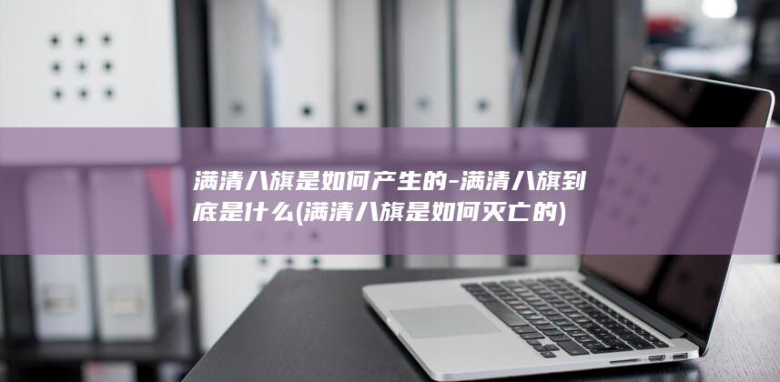 满清八旗是如何产生的-满清八旗到底是什么 (满清八旗是如何灭亡的)(图1)