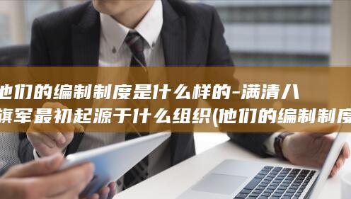 他们的编制制度是什么样的-满清八旗军最初起源于什么组织 (他们的编制制度是什么)(图1)