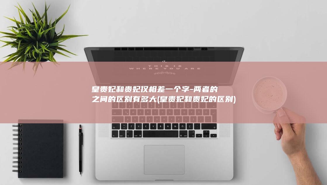 皇贵妃和贵妃仅相差一个字-两者的之间的区别有多大 (皇贵妃和贵妃的区别)(图1)
