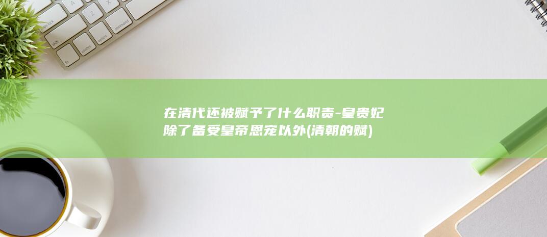 在清代还被赋予了什么职责-皇贵妃除了备受皇帝恩宠以外 (清朝的赋)(图1)