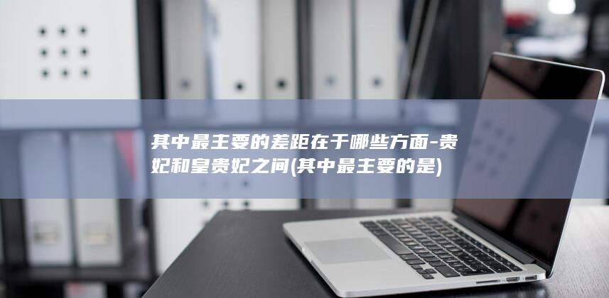 其中最主要的差距在于哪些方面-贵妃和皇贵妃之间 (其中最主要的是)(图1) 其中最主要的差距在于哪些方面-贵妃和皇贵妃之间 (其中最主要的是)(图1)