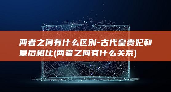 两者之间有什么区别-古代皇贵妃和皇后相比 (两者之间有什么关系)(图1)