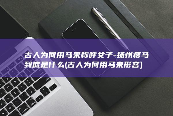 古人为何用马来称呼女子-扬州瘦马到底是什么 (古人为何用马来形容)(图1)