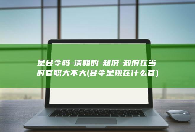 是县令吗-清朝的-知府-知府在当时官职大不大 (县令是现在什么官)(图1)