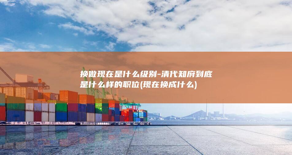 换做现在是什么级别-清代知府到底是什么样的职位 (现在换成什么)(图1)