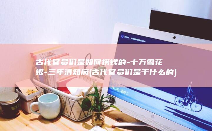 古代官员们是如何捞钱的-十万雪花银-三年清知府 (古代官员们是干什么的)(图1)