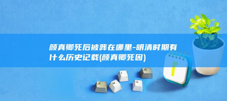 颜真卿死后被葬在哪里-明清时期有什么历史记载 (颜真卿死因)(图1)