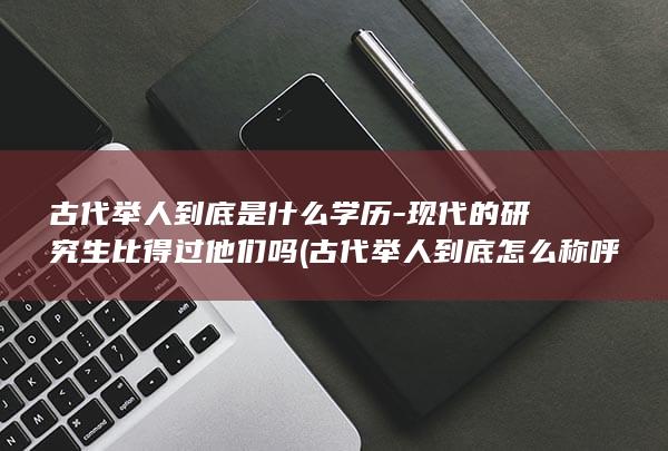 古代举人到底是什么学历-现代的研究生比得过他们吗 (古代举人到底怎么称呼)(图1)