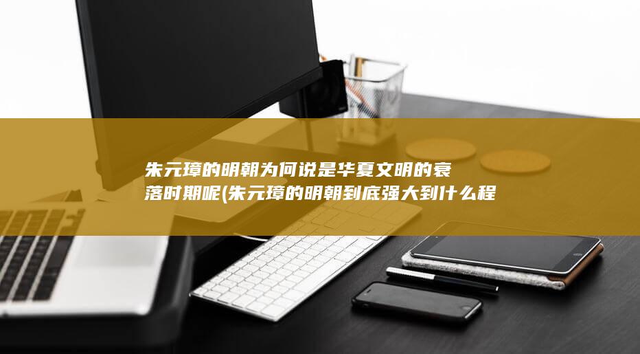 朱元璋的明朝为何说是华夏文明的衰落时期呢 (朱元璋的明朝到底强大到什么程度)(图1)