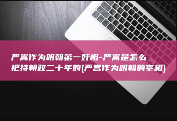 严嵩作为明朝第一奸相-严嵩是怎么把持朝政二十年的 (严嵩作为明朝的宰相)(图1)