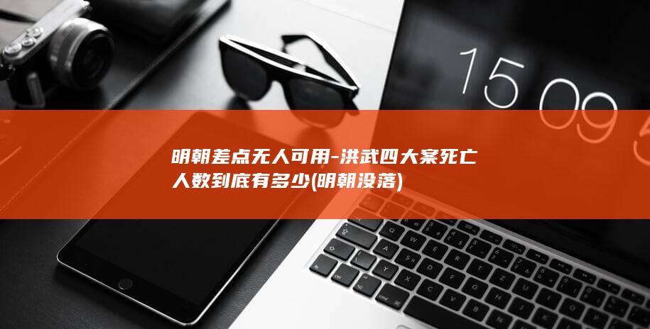 明朝差点无人可用-洪武四大案死亡人数到底有多少 (明朝没落)(图1)