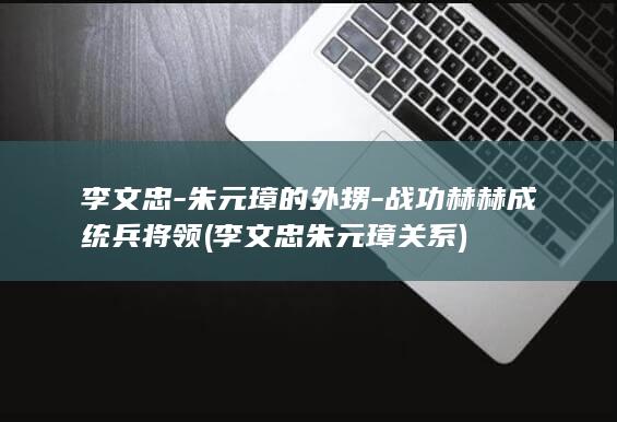 李文忠-朱元璋的外甥-战功赫赫成统兵将领 (李文忠朱元璋关系)(图1)