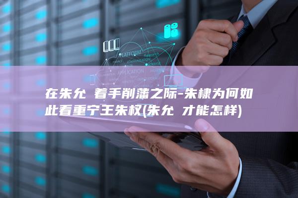 在朱允炆着手削藩之际-朱棣为何如此看重宁王朱权 (朱允炆才能怎样)(图1)