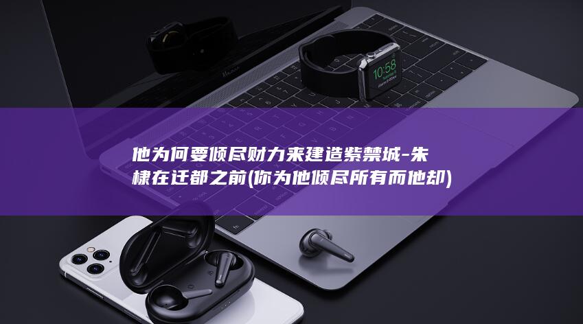 他为何要倾尽财力来建造紫禁城-朱棣在迁都之前 (你为他倾尽所有而他却)(图1)