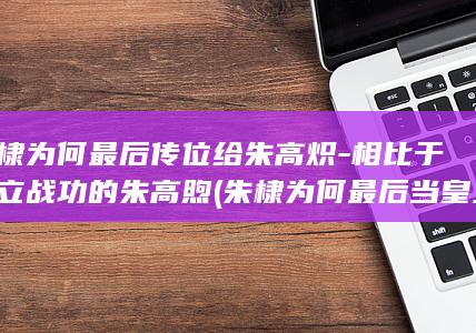 朱棣为何最后传位给朱高炽-相比于屡立战功的朱高煦 (朱棣为何最后当皇上)(图1)
