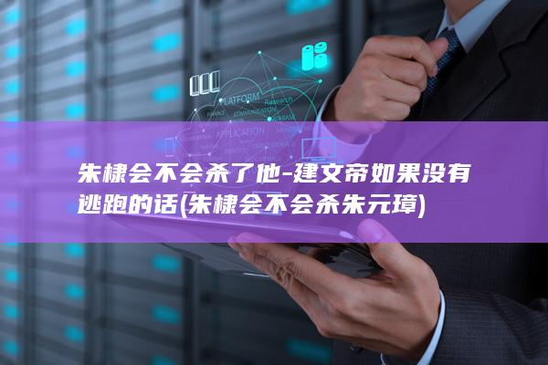 朱棣会不会杀了他-建文帝如果没有逃跑的话 (朱棣会不会杀朱元璋)(图1)