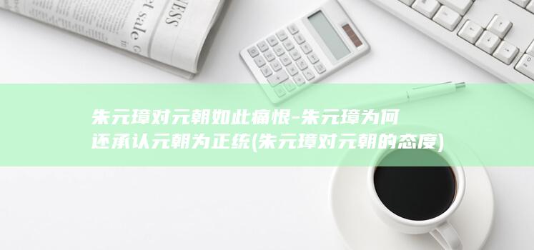 朱元璋对元朝如此痛恨-朱元璋为何还承认元朝为正统 (朱元璋对元朝的态度)(图1)