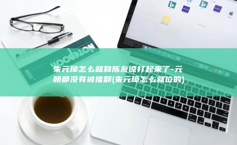 朱元璋怎么就和陈友谅打起来了-元朝都没有被推翻 (朱元璋怎么就位的)(图1)