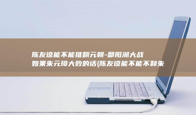 陈友谅能不能推翻元朝-鄱阳湖大战如果朱元璋大败的话 (陈友谅能不能不和朱元璋打仗)(图1)