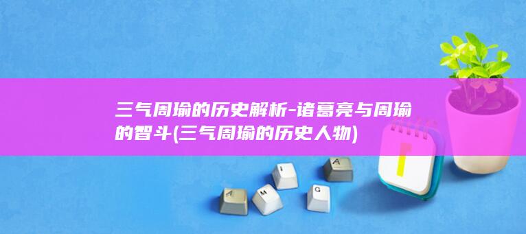 三气周瑜的历史解析-诸葛亮与周瑜的智斗 (三气周瑜的历史人物)(图1)