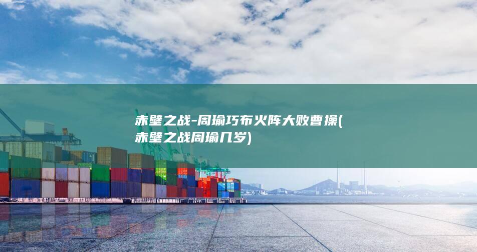 赤壁之战-周瑜巧布火阵大败曹操 (赤壁之战周瑜几岁)(图1)