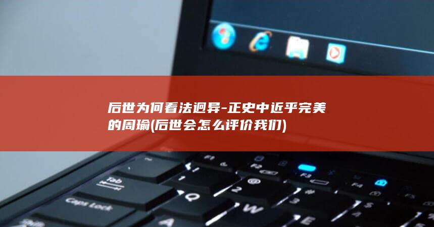 后世为何看法迥异-正史中近乎完美的周瑜 (后世会怎么评价我们)(图1)