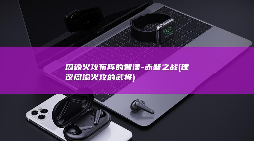 周瑜火攻布阵的智谋-赤壁之战 (建议周瑜火攻的武将)(图1)